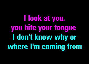 I look at you,
you bite your tongue

I don't know why or
where I'm coming from