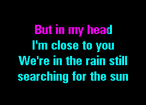 But in my head
I'm close to you

We're in the rain still
searching for the sun