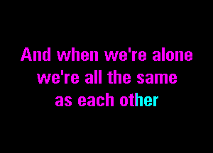 And when we're alone

we're all the same
as each other