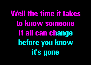 Well the time it takes
to know someone

It all can change
before you know
it's gone
