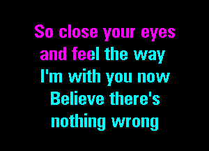 So close your eyes
and feel the way

I'm with you now
Believe there's
nothing wrong