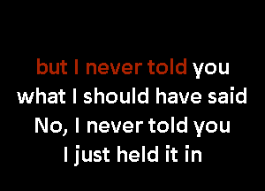 but I never told you

what I should have said
No, l nevertold you
I just held it in