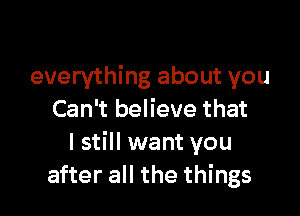 everything about you

Can't believe that
I still want you
after all the things