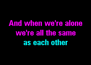 And when we're alone

we're all the same
as each other