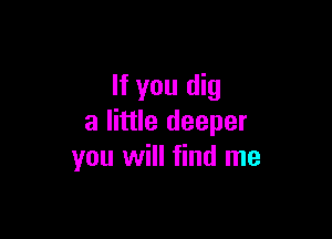If you dig

a little deeper
you will find me