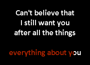 Can't believe that
I still want you
after all the things

everything about you