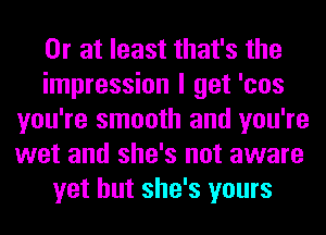 Or at least that's the
impression I get 'cos
you're smooth and you're
wet and she's not aware
yet but she's yours