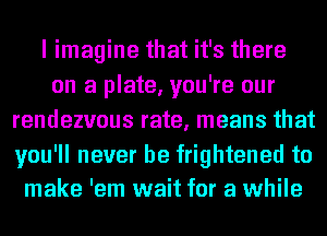 I imagine that it's there
on a plate, you're our
rendezvous rate, means that

you'll never be frightened to
make 'em wait for a while