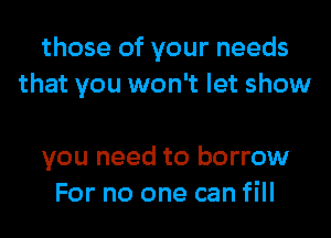 those of your needs
that you won't let show

you need to borrow
For no one can fill