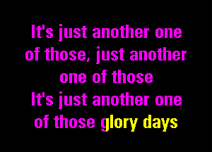 It's iust another one
of those, just another
one of those
It's just another one
of those glory days