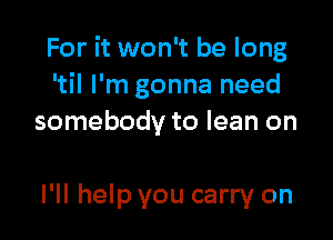 For it won't be long
'til I'm gonna need

somebody to lean on

I'll help you carry on