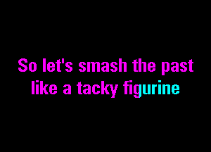 So let's smash the past

like a tacky figurine