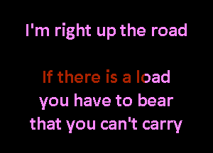 I'm right up the road

If there is a load
you have to bear
that you can't carry