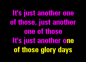 It's iust another one
of those, just another
one of those
It's just another one
of those glory days