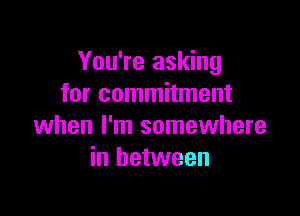 You're asking
for commitment

when I'm somewhere
in between