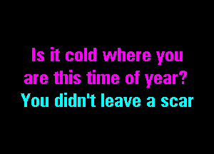 Is it cold where you

are this time of year?
You didn't leave a scar