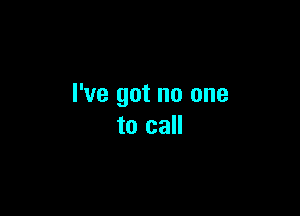 I've got no one

to call