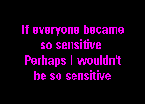 If everyone became
so sensitive

Perhaps I wouldn't
he so sensitive