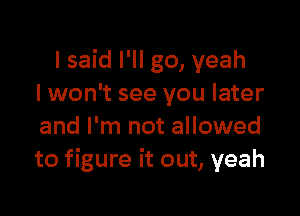 I said I'll go, yeah
I won't see you later

and I'm not allowed
to figure it out, yeah