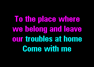 To the place where
we belong and leave

our troubles at home
Come with me