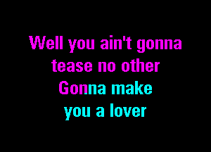 Well you ain't gonna
tease no other

Gonna make
you a lover