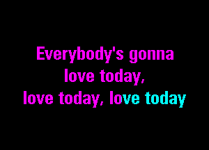 Everybody's gonna

love today.
love today. love today