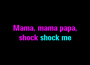 Mama, mama papa,

shock shock me