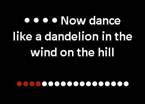 0 0 0 0 Now dance
like a dandelion in the

wind on the hill

OOOOOOOOOOOOOOOOOO
