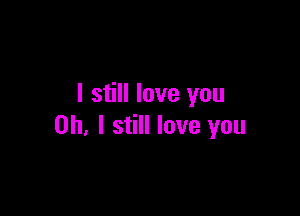 I still love you

Oh, I still love you