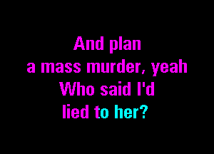 And plan
a mass murder. yeah

Who said I'd
lied to her?