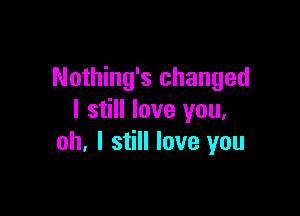 Nothing's changed

I still love you,
oh, I still love you