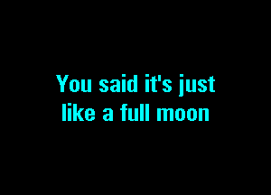 You said it's just

like a full moon