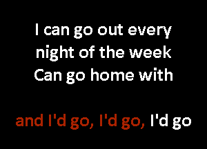 I can go out every
night of the week

J're fightin'
with your mom again
and I'd go, I'd go, I'd go