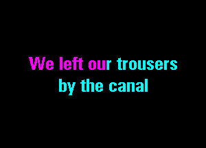 We left our trousers

by the canal