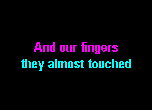And our fingers

they almost touched