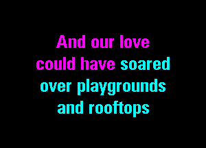 And our love
could have soared

over playgrounds
and rooftops