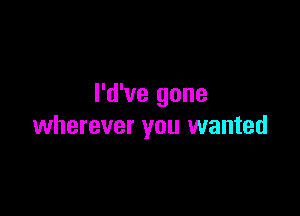 I'd've gone

wherever you wanted