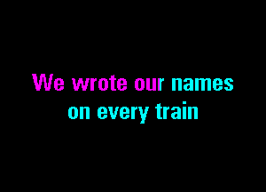 We wrote our names

on every train