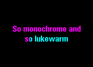So monochrome and

so lukewarm