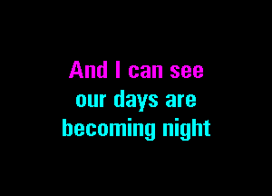 And I can see

our days are
becoming night