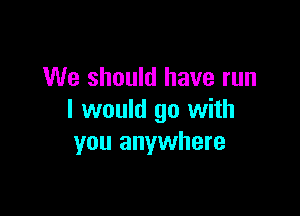 We should have run

I would go with
you anywhere