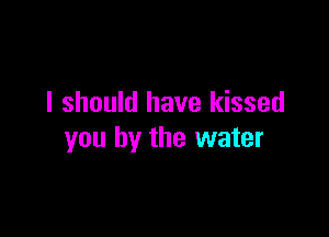 I should have kissed

you by the water
