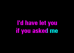 I'd have let you

if you asked me