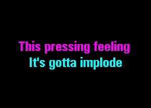 This pressing feeling

It's gotta implode