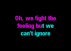 Oh, we fight the

feeling but we
can't ignore