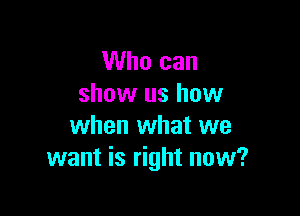Who can
show us how

when what we
want is right now?