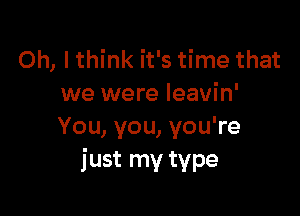 Oh, I think it's time that
we were Ieavin'

You, you, you're
just my type