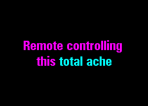 Remote controlling

this total ache