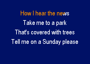 How I hear the news
Take me to a park

That's covered with trees
Tell me on a Sunday please