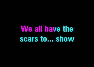 We all have the

scars to... show